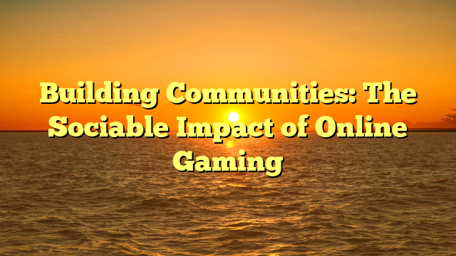 Building Communities: The Sociable Impact of Online Gaming